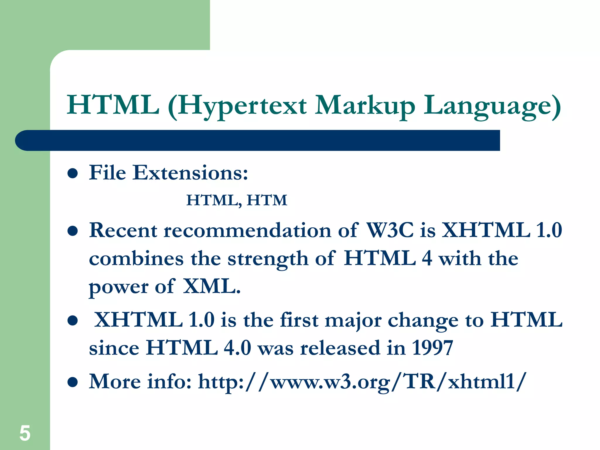 5
HTML (Hypertext Markup Language)
 File Extensions:
HTML, HTM
 Recent recommendation of W3C is XHTML 1.0
combines the strength of HTML 4 with the
power of XML.
 XHTML 1.0 is the first major change to HTML
since HTML 4.0 was released in 1997
 More info: http://www.w3.org/TR/xhtml1/
 