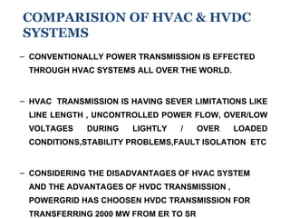 – CONVENTIONALLY POWER TRANSMISSION IS EFFECTED
THROUGH HVAC SYSTEMS ALL OVER THE WORLD.
– HVAC TRANSMISSION IS HAVING SEVER LIMITATIONS LIKE
LINE LENGTH , UNCONTROLLED POWER FLOW, OVER/LOW
VOLTAGES DURING LIGHTLY / OVER LOADED
CONDITIONS,STABILITY PROBLEMS,FAULT ISOLATION ETC
– CONSIDERING THE DISADVANTAGES OF HVAC SYSTEM
AND THE ADVANTAGES OF HVDC TRANSMISSION ,
POWERGRID HAS CHOOSEN HVDC TRANSMISSION FOR
TRANSFERRING 2000 MW FROM ER TO SR
COMPARISION OF HVAC & HVDC
SYSTEMS
 