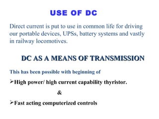 Direct current is put to use in common life for driving
our portable devices, UPSs, battery systems and vastly
in railway locomotives.
USE OF DC
DC AS A MEANS OF TRANSMISSIONDC AS A MEANS OF TRANSMISSION
This has been possible with beginning of
High power/ high current capability thyristor.
&
Fast acting computerized controls
 