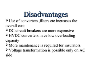DisadvantagesDisadvantages
Use of converters ,filters etc increases theUse of converters ,filters etc increases the
overall costoverall cost
DC circuit breakers are more expensiveDC circuit breakers are more expensive
HVDC converters have low overloadingHVDC converters have low overloading
capacitycapacity
More maintenance is required for insulatorsMore maintenance is required for insulators
Voltage transformation is possible only on ACVoltage transformation is possible only on AC
sideside
 