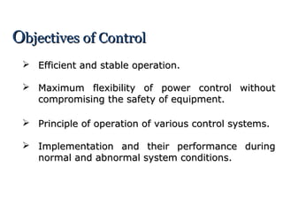 OObjectives of Controlbjectives of Control
 Efficient and stable operation.Efficient and stable operation.
 Maximum flexibility of power control withoutMaximum flexibility of power control without
compromising the safety of equipment.compromising the safety of equipment.
 Principle of operation of various control systems.Principle of operation of various control systems.
 Implementation and their performance duringImplementation and their performance during
normal and abnormal system conditions.normal and abnormal system conditions.
 