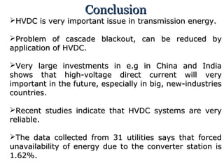ConclusionConclusion
HVDC is very important issue in transmission energy.HVDC is very important issue in transmission energy.
Problem of cascade blackout, can be reduced byProblem of cascade blackout, can be reduced by
application of HVDC.application of HVDC.
Very large investments in e.g in China and IndiaVery large investments in e.g in China and India
shows that high-voltage direct current will veryshows that high-voltage direct current will very
important in the future, especially in big, new-industriesimportant in the future, especially in big, new-industries
countries.countries.
Recent studies indicate that HVDC systems are veryRecent studies indicate that HVDC systems are very
reliable.reliable.
The data collected from 31 utilities says that forcedThe data collected from 31 utilities says that forced
unavailability of energy due to the converter station isunavailability of energy due to the converter station is
1.62%.1.62%.
 