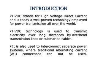 HVDC stands for High Voltage Direct CurrentHVDC stands for High Voltage Direct Current
and is today a well-proven technology employedand is today a well-proven technology employed
for power transmission all over the world.for power transmission all over the world.
HVDC technology is used to transmitHVDC technology is used to transmit
electricity over long distances by overheadelectricity over long distances by overhead
transmission lines or submarine cables.transmission lines or submarine cables.
It is also used to interconnect separate powerIt is also used to interconnect separate power
systems, where traditional alternating currentsystems, where traditional alternating current
(AC) connections can not be used.(AC) connections can not be used.
INTRODUCTIONINTRODUCTION
 