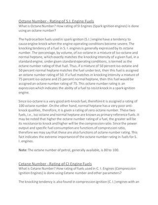 Octane Number - Rating of S.I. Engine Fuels
What is OctaneNumber? How rating of SI Engines (Spark ignition engines) is done
using an octane number?
The hydrocarbon fuels used in spark ignition (S.I.) enginehave a tendency to
causeengine knock when the engine operating conditions become severe. The
knocking tendency of a fuel in S. I. engines is generally expressed by its octane
number. The percentage, by volume, of iso-octanein a mixture of iso-octane and
normal heptane, which exactly matches the knocking intensity of a given fuel, in a
standard engine, under given standard operating conditions, is termed as the
octane number rating of that fuel. Thus, if a mixture of 50 percent iso-octane and
50 percent normal heptane matches the fuel under test, then this fuel is assigned
an octane number rating of 50. If a fuel matches in knocking intensity a mixture of
75 percent iso-octane and 25 percent normalheptane, then this fuel would be
assigned an octane number rating of 75. This octane number rating is an
expression which indicates the ability of a fuel to resistknock in a spark ignition
engine.
Since iso-octane is a very good anti-knock fuel, thereforeit is assigned a rating of
100 octane number. On the other hand, normal heptane has a very poor anti-
knock qualities, therefore, it is given a rating of zero octane number. These two
fuels, i.e., iso-octane and normal heptane are known as primary reference fuels. It
may be noted that higher the octane number rating of a fuel, the greater will be
its resistanceto knock and higher will be the compression ratio. Since the power
output and specific fuel consumption are functions of compression ratio,
therefore we may say that these are also functions of octane number rating. This
fact indicates the extreme importanceof the octane number rating in fuels for S.
I. engines.
Note:The octane number of petrol, generally available, is 80 to 100.
Cetane Number - Rating of CI Engine Fuels
What is Cetane Number? How rating of fuels used in C. I. Engines (Compression
Ignition Engines) is done using Cetane number and other parameters?
The knocking tendency is also found in compression ignition (C. I.) engines with an
 