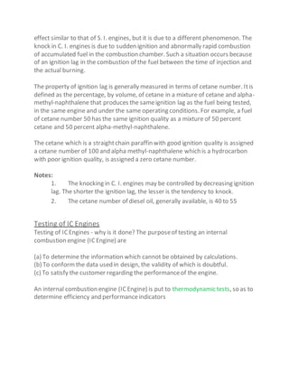 effect similar to that of S. I. engines, but it is due to a different phenomenon. The
knock in C. I. engines is due to sudden ignition and abnormally rapid combustion
of accumulated fuel in the combustion chamber. Such a situation occurs because
of an ignition lag in the combustion of the fuel between the time of injection and
the actual burning.
The property of ignition lag is generally measured in terms of cetane number. Itis
defined as the percentage, by volume, of cetane in a mixture of cetane and alpha-
methyl-naphthalene that produces the sameignition lag as the fuel being tested,
in the same engine and under the same operating conditions. For example, a fuel
of cetane number 50 has the same ignition quality as a mixture of 50 percent
cetane and 50 percent alpha-methyl-naphthalene.
The cetane which is a straightchain paraffin with good ignition quality is assigned
a cetane number of 100 and alpha methyl-naphthalene which is a hydrocarbon
with poor ignition quality, is assigned a zero cetane number.
Notes:
1. The knocking in C. I. engines may be controlled by decreasing ignition
lag. The shorter the ignition lag, the lesser is the tendency to knock.
2. The cetane number of diesel oil, generally available, is 40 to 55
Testing of IC Engines
Testing of ICEngines - why is it done? The purposeof testing an internal
combustion engine (ICEngine) are
(a) To determine the information which cannot be obtained by calculations.
(b) To conformthe data used in design, the validity of which is doubtful.
(c) To satisfy the customer regarding the performanceof the engine.
An internal combustion engine (ICEngine) is put to thermodynamic tests, so as to
determine efficiency and performanceindicators
 