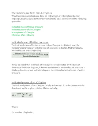 ThermodynamicTests for I.C. Engines
Why thermodynamic tests are done on ICEngines? An internal combustion
engine (ICEngine) is put to thermodynamic tests, so as to determine the following
quantities:
Indicated mean effective pressure
Indicated power of an ICEngine
Brake power of IC Engine
Efficiency of an ICEngine
Indicated mean effective pressure
The indicated mean effective pressureof an ICengine is obtained fromthe
indicator diagramdrawn with the help of an engine indicator. Mathematically,
mean effective pressure(in bar)
Itmay be noted that the mean effective pressurecalculated on the basis of
theoretical indicator diagram, is known as theoretical mean effective pressure. If
it is based on the actual indicator diagram, then it is called actual mean effective
pressure.
Indicated power of an IC Engine
The indicated power of an ICengine (briefly written as I.P.) is the power actually
developed by the engine cylinder. Mathematically,
Where
K = Number of cylinders,
 