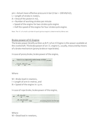 pm = Actual mean effective pressurein bar (1 bar = 100 kN/m2),
L = Length of strokein meters,
A = Area of the piston in m2,
n = Number of working strokes per minute
= Speed of the engine for two strokecycle engine
= Half the speed of the engine for four strokecycle engine.
Note: The I.P. of a multi-cylinder of spark ignition engineis determined by Morse test.
Brake power of IC Engine
The brake power (briefly written as B.P.) of an ICEngine is the power available at
the crankshaft. Thebrakepower of an I.C. engine is, usually, measured by means
of a brakemechanism (prony brakeor ropebrake).
In caseof prony brake, brakepower of the engine,
Where
W = Brake load in newtons,
l = Length of arm in metres, and
N = Speed of the engine in r.p.m.
In caseof rope brake, brakepower of the engine,
Where
W = Dead load in newtons,
 