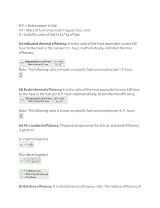 B.P. = Brake power in kW,
mf = Mass of fuel consumed in kg per hour, and
C = Calorific valveof fuel in kJ / kg of fuel.
(c) Indicatedthermal efficiency. Itis the ratio of the heat equivalent to one kW
hour to the heat in the fuel per I.P. hour, mathematically, indicated thermal
efficiency,
Note: The following ratio is known as specific fuel consumption per I.P. hour:
(d) Brake thermal efficiency. Itis the ratio of the heat equivalent to one kW hour
to the heat in the fuel per B.P. hour. Mathematically, brake thermal efficiency,
Note: The following ratio is known as specific fuel consumption per B. P. hour:
(e) Air standardefficiency. Thegeneral expression for the air standard efficiency
is given as
(For petrol engines)
(For diesel engines)
(f) Relative efficiency. Itis also known as efficiency ratio. The relative efficiency of
 