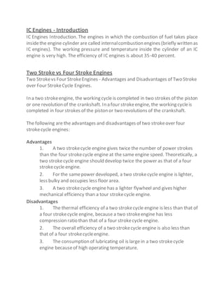 IC Engines - Introduction
IC Engines Introduction. The engines in which the combustion of fuel takes place
insidethe engine cylinder are called internalcombustion engines (briefly written as
IC engines). The working pressure and temperature inside the cylinder of an IC
engine is very high. The efficiency of IC engines is about 35-40 percent.
Two Stroke vs Four Stroke Engines
Two Strokevs Four StrokeEngines - Advantages and Disadvantages of Two Stroke
over Four StrokeCycle Engines.
In a two strokeengine, the working cycle is completed in two strokes of the piston
or one revolution of the crankshaft. In a four strokeengine, the working cycleis
completed in four strokes of the piston or two revolutions of the crankshaft.
The following are the advantages and disadvantages of two strokeover four
strokecycle engines:
Advantages
1. A two strokecycle engine gives twice the number of power strokes
than the four strokecycle engine at the same engine speed. Theoretically, a
two strokecycle engine should develop twice the power as that of a four
strokecycle engine.
2. For the samepower developed, a two strokecycle engine is lighter,
less bulky and occupies less floor area.
3. A two strokecycle engine has a lighter flywheel and gives higher
mechanical efficiency than a tour strokecycle engine.
Disadvantages
1. The thermal efficiency of a two strokecycle engine is less than that of
a four strokecycle engine, because a two strokeengine has less
compression ratio than that of a four strokecycle engine.
2. The overall efficiency of a two strokecycle engine is also less than
that of a four strokecycleengine.
3. The consumption of lubricating oil is large in a two strokecycle
engine becauseof high operating temperature.
 