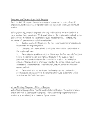 Sequence of Operations in IC Engine
Each strokein ICengines forms a sequenceof operations in one cycle of IC
Engines i.e. suction stroke, compression stroke, expansion stroke, and exhaust
stroke.
Strictly speaking, when an engine is working continuously, wemay consider a
cycle starting from any stroke. We know that when the engine returns back to the
strokewhereit started, we say that one cycle has completed. The following
sequence of operation in a cycle is widely used.
1. Suction stroke. In this stroke, the fuel vapor in correctproportion, is
supplied to the engine cylinder.
2. Compression stroke. In this stroke, the fuel vapor is compressed in
the engine cylinder.
3. Expansion or working stroke. In this stroke, the fuel vapor is fired just
before the compression is complete. Itresults in the sudden riseof
pressure, dueto expansion of the combustion products in the engine
cylinder. This sudden rise of pressurepushes the piston with a great force
and rotates the crankshaft. Thecrankshaft, in turn, drives the machine
connected to it.
4. Exhaust stroke. In this stroke, the burntgases (or combustion
products) areexhausted fromthe engine cylinder, so as to make space
available for the fresh fuel vapor.
Valve Timing Diagram of Petrol Engine
Valve Timing Diagramfor a Four StrokeCycle Petrol Engine - The petrol engines
are also known as spark ignition engines. The valve timing diagramfor a four
strokecycle petrol engine is shown in Figure below:
 