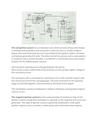 The coil ignitionsystem has an induction coil, which consists of two coils known
as primary and secondary coils wound on a softiron core, as shown in figure
above. One end of the primary coil is connected to the ignition switch, ammeter
and battery generally of 6 volts. The other end of the primary coil is connected to
a condenser and a contact breaker. A condenser is connected across thecontact
breaker for the following two reasons:
(a) It prevents sparking across thegap between the points,
(b) It causes a more rapid break of the primary current, giving a higher voltage in
the secondary circuit.
The secondary coil is connected to a distributor (in a multi-cylinder engine) with
the central terminal of the sparking plugs. Theouter terminals of the sparking
plugs are earthed together and connected to the body of the engine.
The coil ignition systemis employed in medium and heavy spark ignition engines
such as in cars.
The magnetoignitionsystem has the sameprinciple of working as that of coil
ignition system, except that no battery is required, as the magneto acts as its own
generator. This type of ignition systemis generally employed in small spark
ignition engines such as scooters, motor cycles and small motor boat engines.
 