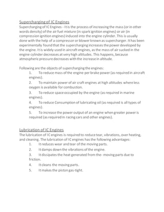 Superchargingof IC Engines
Supercharging of ICEngines - Itis the process of increasing the mass (or in other
words density) of the air fuel mixture (in spark ignition engines) or air (in
compression ignition engines) induced into the engine cylinder. This is usually
done with the help of a compressor or blower known as supercharger. Ithas been
experimentally found that the supercharging increases thepower developed by
the engine. Itis widely used in aircraft engines, as the mass of air sucked in the
engine cylinder decreases at very high altitudes. This happens, because
atmospheric pressuredecreases with the increasein altitude.
Following are the objects of supercharging the engines:
1. To reduce mass of the engine per brake power (as required in aircraft
engines).
2. To maintain power of air craft engines at high altitudes whereless
oxygen is available for combustion.
3. To reduce spaceoccupied by the engine (as required in marine
engines).
4. To reduce Consumption of lubricating oil (as required is all types of
engines).
5. To increase the power output of an engine when greater power is
required (as required in racing cars and other engines).
Lubrication of IC Engines
The lubrication of ICengines is required to reducetear, vibrations, over heating,
and cleaning. The lubrication of ICengines has the following advantages:
1. Itreduces wear and tear of the moving parts.
2. Itdamps down the vibrations of the engine.
3. Itdissipates the heat generated from the- moving parts due to
friction.
4. Itcleans the moving parts.
5. Itmakes the piston gas-tight.
 