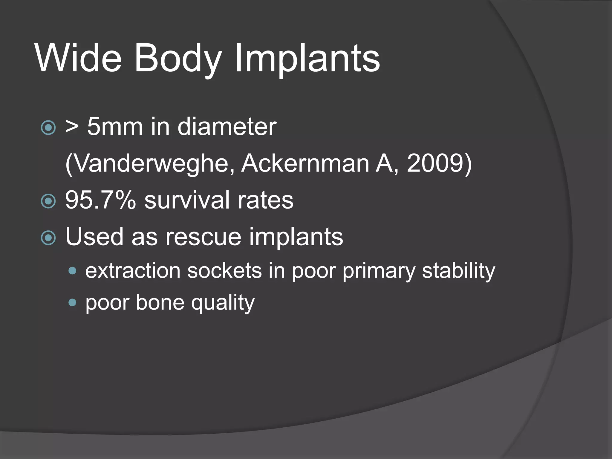 Wide Body Implants
 > 5mm in diameter
(Vanderweghe, Ackernman A, 2009)
 95.7% survival rates
 Used as rescue implants
 extraction sockets in poor primary stability
 poor bone quality
 