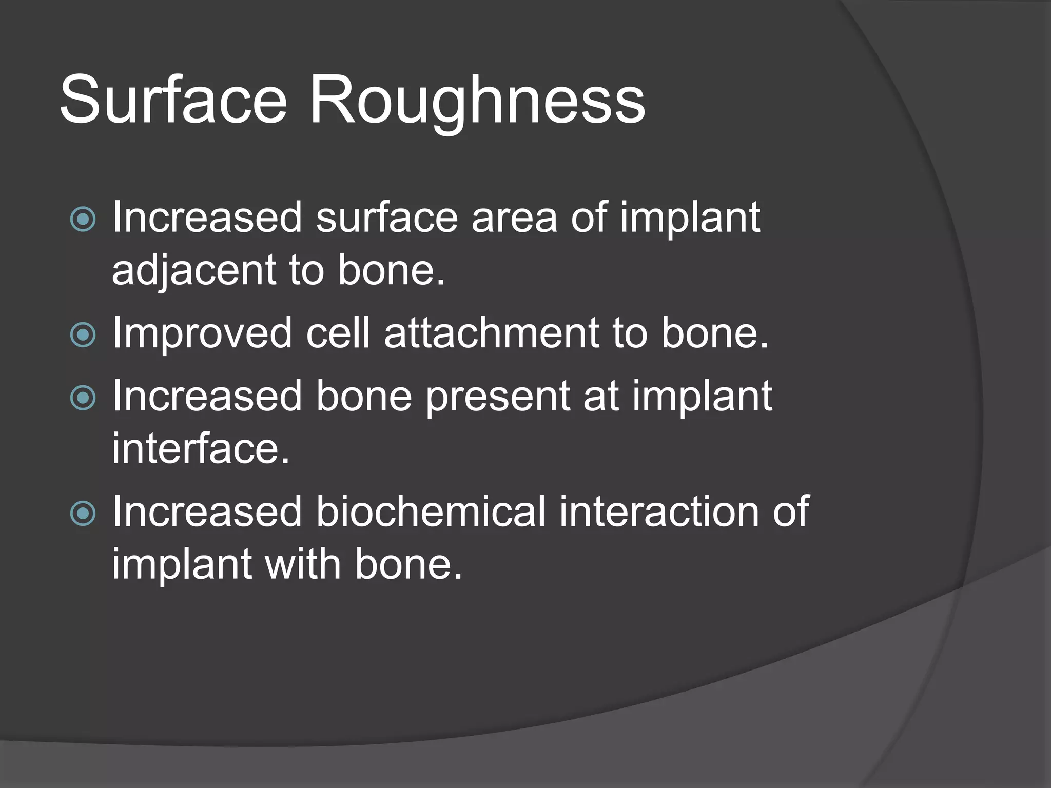 Surface Roughness
 Increased surface area of implant
adjacent to bone.
 Improved cell attachment to bone.
 Increased bone present at implant
interface.
 Increased biochemical interaction of
implant with bone.
 