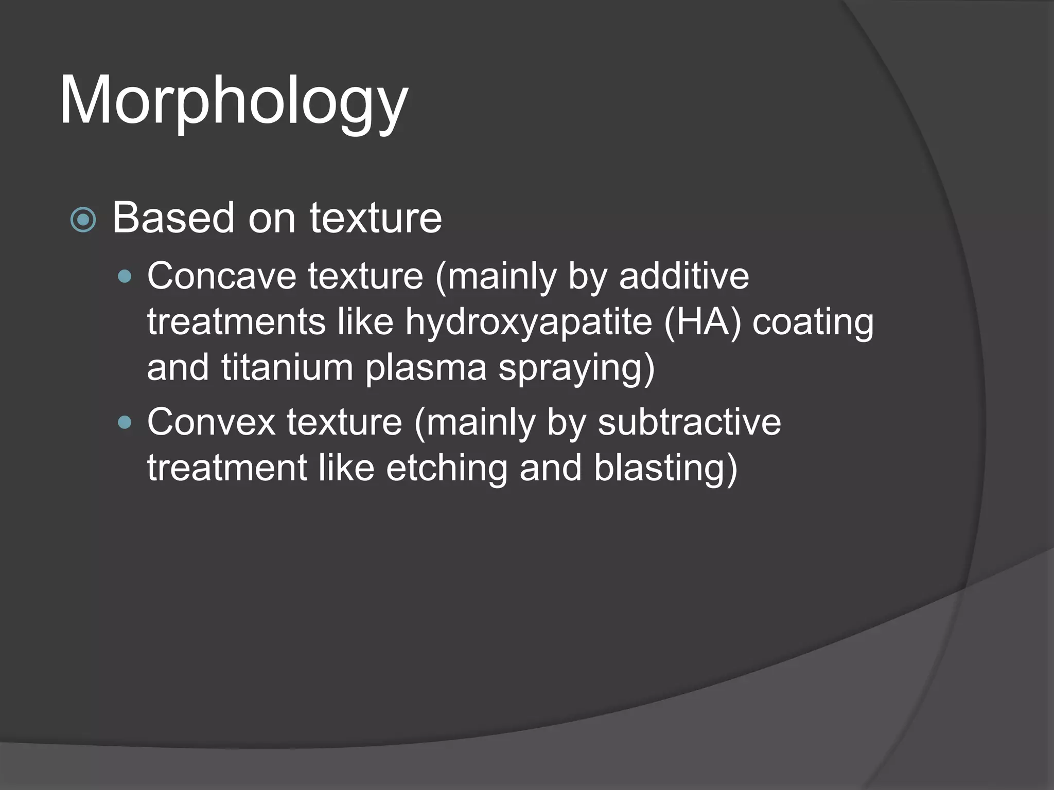Morphology
 Based on texture
 Concave texture (mainly by additive
treatments like hydroxyapatite (HA) coating
and titanium plasma spraying)
 Convex texture (mainly by subtractive
treatment like etching and blasting)
 