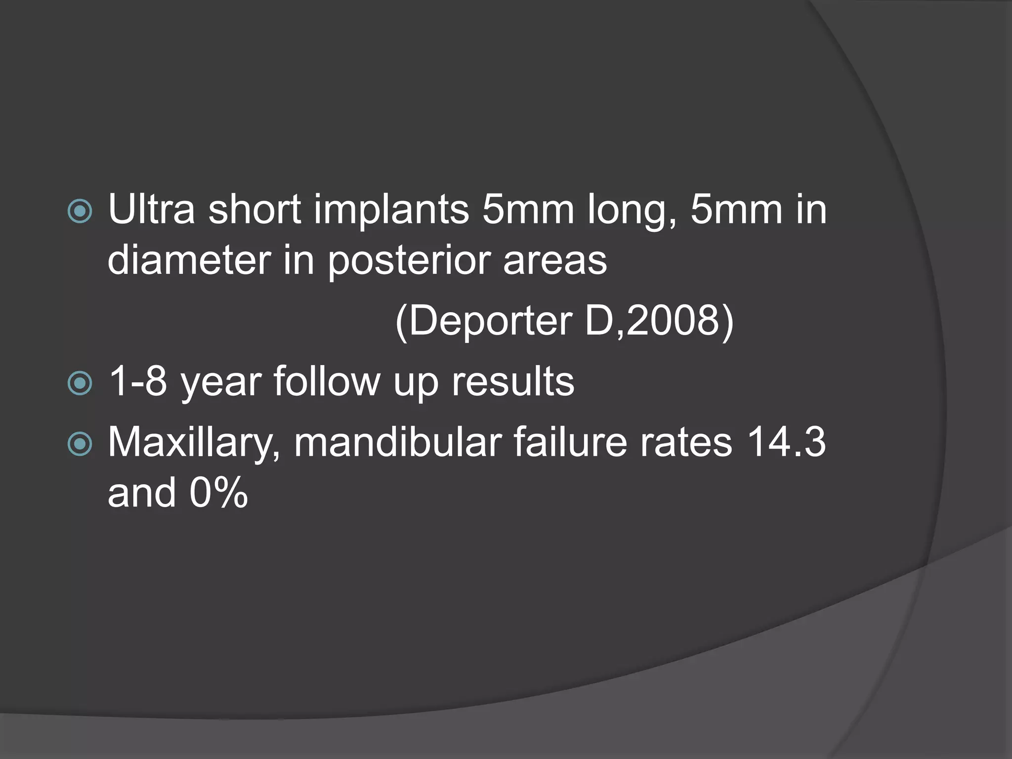  Ultra short implants 5mm long, 5mm in
diameter in posterior areas
(Deporter D,2008)
 1-8 year follow up results
 Maxillary, mandibular failure rates 14.3
and 0%
 