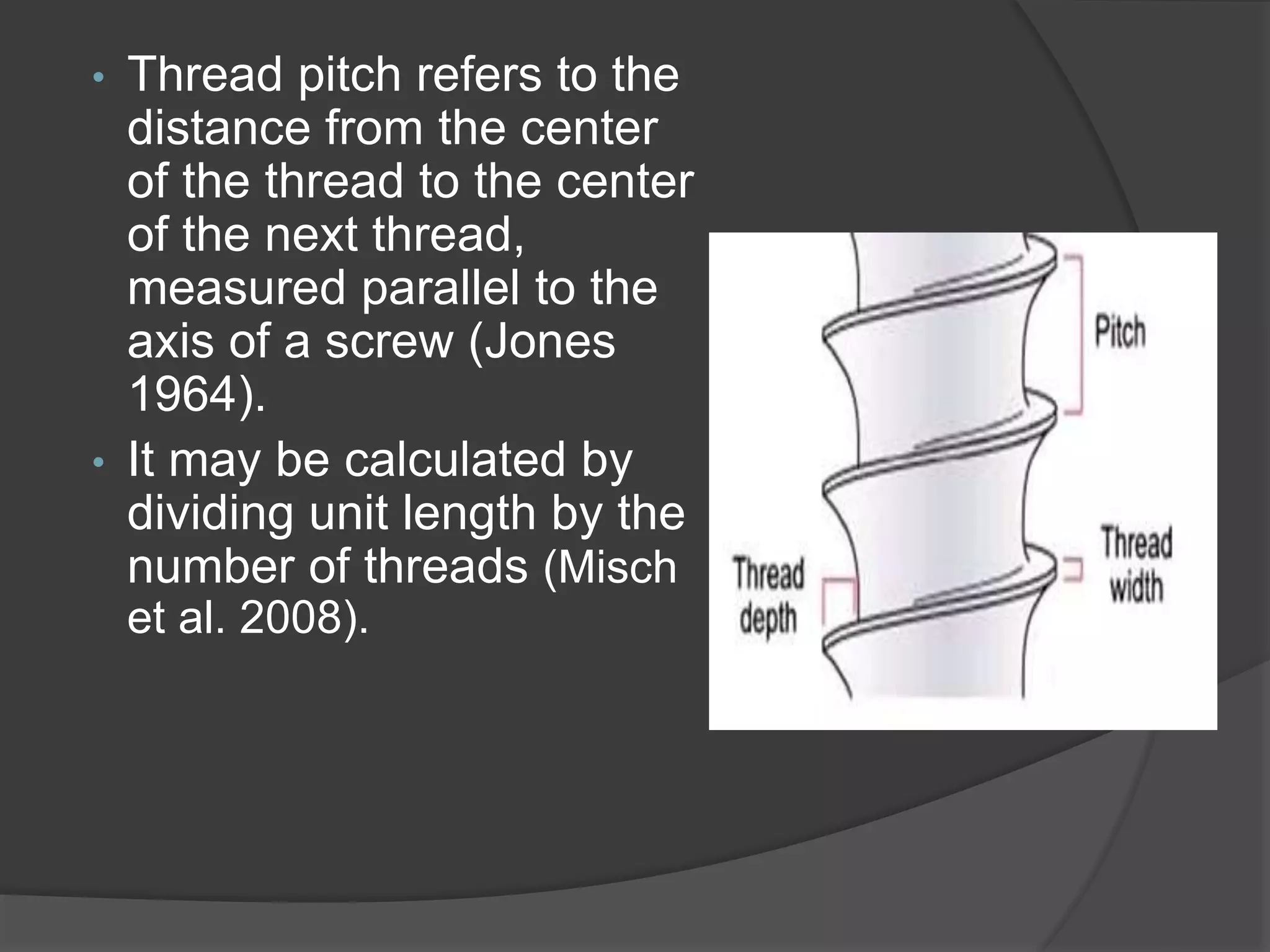 • Thread pitch refers to the
distance from the center
of the thread to the center
of the next thread,
measured parallel to the
axis of a screw (Jones
1964).
• It may be calculated by
dividing unit length by the
number of threads (Misch
et al. 2008).
 