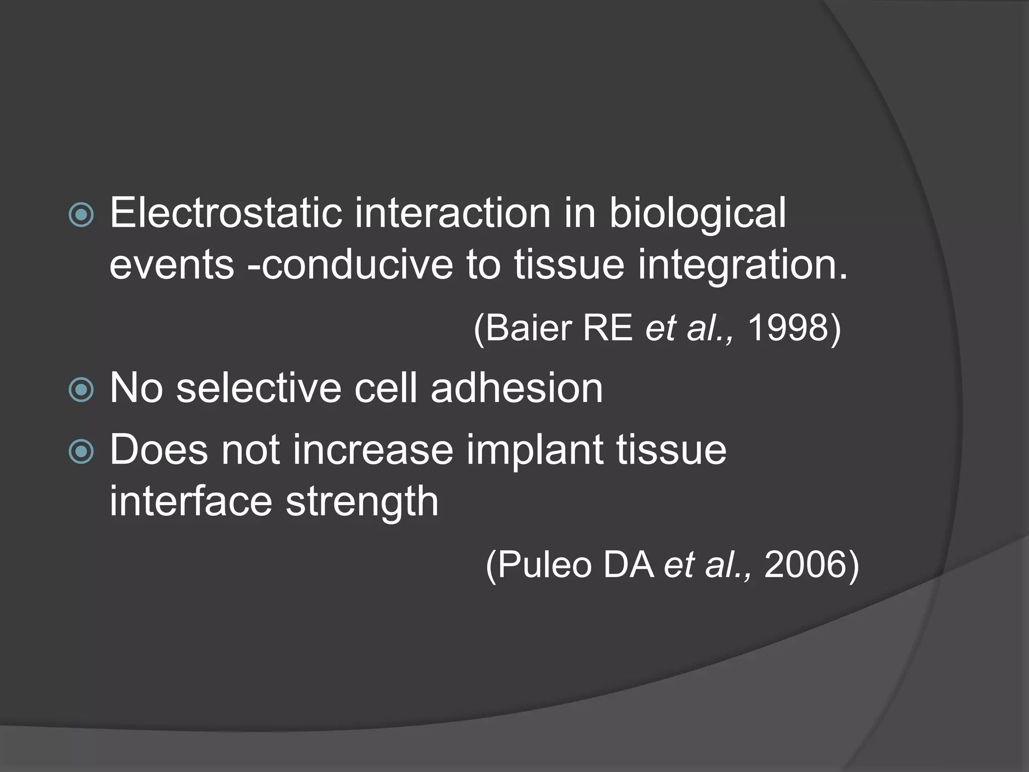  Electrostatic interaction in biological
events -conducive to tissue integration.
(Baier RE et al., 1998)
 No selective cell adhesion
 Does not increase implant tissue
interface strength
(Puleo DA et al., 2006)
 
