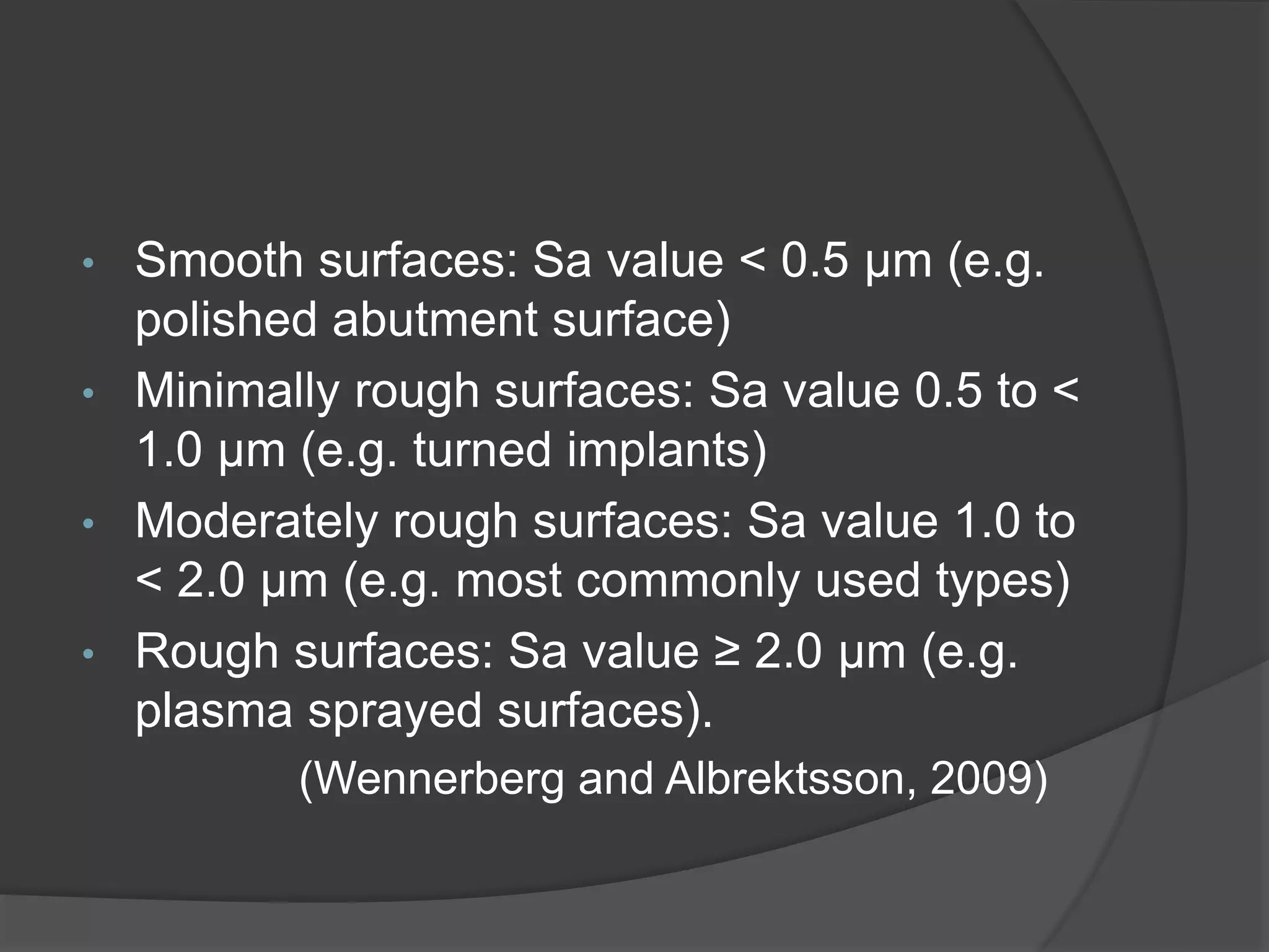 • Smooth surfaces: Sa value < 0.5 μm (e.g.
polished abutment surface)
• Minimally rough surfaces: Sa value 0.5 to <
1.0 μm (e.g. turned implants)
• Moderately rough surfaces: Sa value 1.0 to
< 2.0 μm (e.g. most commonly used types)
• Rough surfaces: Sa value ≥ 2.0 μm (e.g.
plasma sprayed surfaces).
(Wennerberg and Albrektsson, 2009)
 