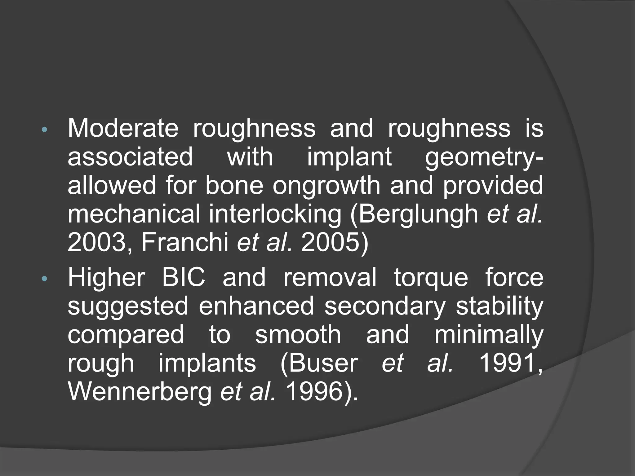 • Moderate roughness and roughness is
associated with implant geometry-
allowed for bone ongrowth and provided
mechanical interlocking (Berglungh et al.
2003, Franchi et al. 2005)
• Higher BIC and removal torque force
suggested enhanced secondary stability
compared to smooth and minimally
rough implants (Buser et al. 1991,
Wennerberg et al. 1996).
 