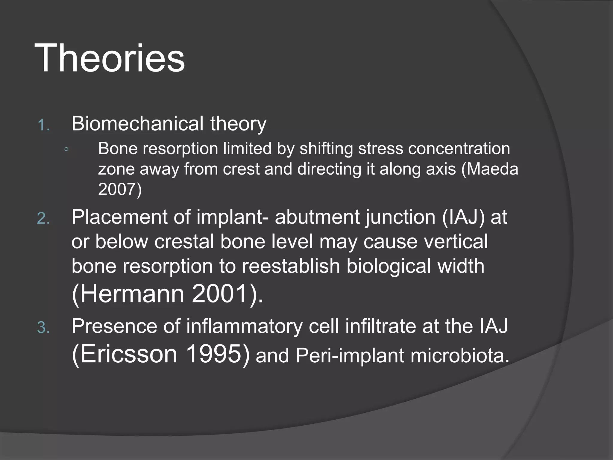 Theories
1. Biomechanical theory
◦ Bone resorption limited by shifting stress concentration
zone away from crest and directing it along axis (Maeda
2007)
2. Placement of implant- abutment junction (IAJ) at
or below crestal bone level may cause vertical
bone resorption to reestablish biological width
(Hermann 2001).
3. Presence of inflammatory cell infiltrate at the IAJ
(Ericsson 1995) and Peri-implant microbiota.
 