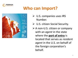 Who can Import? 
 U.S. companies uses IRS 
Number. 
 U.S. citizen Social Security. 
 A non-U.S. citizen or company 
with an agent in the state 
where the port of entry is 
located that serves as resident 
agent in the U.S. on behalf of 
the foreign corporation's 
behalf. 
. 
12 
 