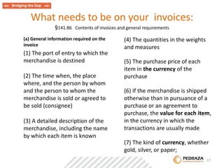 What needs to be on your invoices: 
§141.86 Contents of invoices and general requirements 
(a) General information required on the 
invoice 
(1) The port of entry to which the 
merchandise is destined 
(2) The time when, the place 
where, and the person by whom 
and the person to whom the 
merchandise is sold or agreed to 
be sold (consignee) 
(3) A detailed description of the 
merchandise, including the name 
by which each item is known 
(4) The quantities in the weights 
and measures 
(5) The purchase price of each 
item in the currency of the 
purchase 
(6) If the merchandise is shipped 
otherwise than in pursuance of a 
purchase or an agreement to 
purchase, the value for each item, 
in the currency in which the 
transactions are usually made 
(7) The kind of currency, whether 
gold, silver, or paper; 
. 17 
 