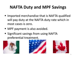 NAFTA Duty and MPF Savings 
 Imported merchandise that is NAFTA qualified 
will pay duty at the NAFTA duty rate which in 
most cases is zero. 
 MPF payment is also avoided. 
 Significant savings from using NAFTA 
preferential treatment. 
21 
 