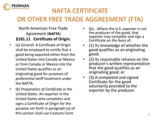NAFTA CERTIFICATE 
OR OTHER FREE TRADE AGGREEMENT (FTA) 
North American Free Trade 
Agreement (NAFTA) 
§181.11 Certificate of Origin. 
• (a) General. A Certificate of Origin 
shall be employed to certify that a 
good being exported either from the 
United States into Canada or Mexico 
or from Canada or Mexico into the 
United States qualifies as an 
originating good for purposes of 
preferential tariff treatment under 
the NAFTA. 
• (b) Preparation of Certificate in the 
United States. An exporter in the 
United States who completes and 
signs a Certificate of Origin for the 
purpose set forth in paragraph (a) of 
this section shall use Customs Form 
• (b)….Where the U.S. exporter is not 
the producer of the good, that 
exporter may complete and sign a 
Certificate on the basis of: 
• (1) Its knowledge of whether the 
good qualifies as an originating 
good; 
• (2) Its reasonable reliance on the 
producer's written representation 
that the good qualifies as an 
originating good; or 
• (3) A completed and signed 
Certificate for the good 
voluntarily provided to the 
exporter by the producer. 
. 22 
 