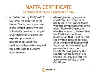 NAFTA CERTIFICATE 
OR OTHER FREE TRADE AGGREEMENT (FTA) 
• (c) Submission of Certificate to 
Customs. An exporter in the 
United States, and a producer 
in the United States who has 
voluntarily provided a copy of 
a Certificate of Origin to that 
exporter pursuant to 
paragraph (b)(3) of this 
section, shall provide a copy of 
the Certificate to Customs 
upon request. 
• (d) Notification of errors in 
Certificate. An exporter or 
producer in the United States 
who has completed and signed 
a Certificate of Origin, and 
who has reason to believe that 
the Certificate contains 
information that is not correct, 
shall within 30 calendar days 
after the date of discovery of 
the error notify in writing all 
persons to whom the 
Certificate was given by the 
exporter or producer of any 
change that could affect the 
accuracy or validity of the 
Certificate. 
. 23 
 