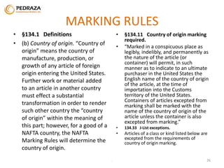 MARKING RULES 
• §134.1 Definitions 
• (b) Country of origin. “Country of 
origin” means the country of 
manufacture, production, or 
growth of any article of foreign 
origin entering the United States. 
Further work or material added 
to an article in another country 
must effect a substantial 
transformation in order to render 
such other country the “country 
of origin” within the meaning of 
this part; however, for a good of a 
NAFTA country, the NAFTA 
Marking Rules will determine the 
country of origin. 
• §134.11 Country of origin marking 
required. 
• “Marked in a conspicuous place as 
legibly, indelibly, and permanently as 
the nature of the article (or 
container) will permit, in such 
manner as to indicate to an ultimate 
purchaser in the United States the 
English name of the country of origin 
of the article, at the time of 
importation into the Customs 
territory of the United States. 
Containers of articles excepted from 
marking shall be marked with the 
name of the country of origin of the 
article unless the container is also 
excepted from marking.” 
• 134.33 J-List exceptions. 
• Articles of a class or kind listed below are 
excepted from the requirements of 
country of origin marking. 
. 26 
 