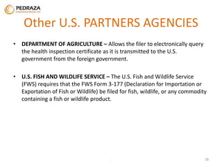 Other U.S. PARTNERS AGENCIES 
• DEPARTMENT OF AGRICULTURE – Allows the filer to electronically query 
the health inspection certificate as it is transmitted to the U.S. 
government from the foreign government. 
• U.S. FISH AND WILDLIFE SERVICE – The U.S. Fish and Wildlife Service 
(FWS) requires that the FWS Form 3-177 (Declaration for Importation or 
Exportation of Fish or Wildlife) be filed for fish, wildlife, or any commodity 
containing a fish or wildlife product. 
. 28 
 