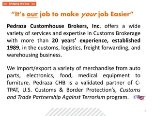“It’s our job to make your job Easier” 
Pedraza Customhouse Brokers, Inc. offers a wide 
variety of services and expertise in Customs Brokerage 
with more than 20 years’ experience, established 
1989, in the customs, logistics, freight forwarding, and 
warehousing business. 
We import/export a variety of merchandise from auto 
parts, electronics, food, medical equipment to 
furniture. Pedraza CHB is a validated partner of C-TPAT, 
U.S. Customs & Border Protection’s, Customs 
and Trade Partnership Against Terrorism program. 
. 3 
 