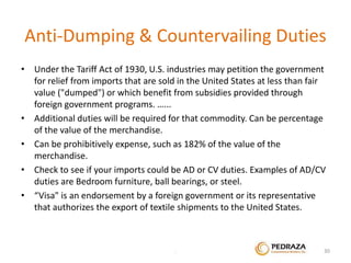 Anti-Dumping & Countervailing Duties 
• Under the Tariff Act of 1930, U.S. industries may petition the government 
for relief from imports that are sold in the United States at less than fair 
value ("dumped") or which benefit from subsidies provided through 
foreign government programs. …... 
• Additional duties will be required for that commodity. Can be percentage 
of the value of the merchandise. 
• Can be prohibitively expense, such as 182% of the value of the 
merchandise. 
• Check to see if your imports could be AD or CV duties. Examples of AD/CV 
duties are Bedroom furniture, ball bearings, or steel. 
• “Visa" is an endorsement by a foreign government or its representative 
that authorizes the export of textile shipments to the United States. 
. 30 
 