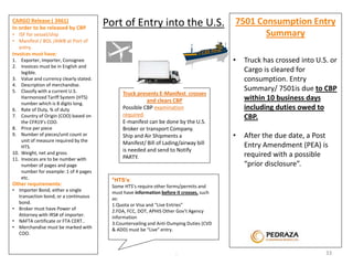 Truck presents E-Manifest crosses 
and clears CBP 
Possible CBP examination 
required. 
E-manifest can be done by the U.S. 
Broker or transport Company. 
Ship and Air Shipments a 
Manifest/ Bill of Lading/airway bill 
is needed and send to Notify 
PARTY. 
*HTS’s: 
Some HTS’s require other forms/permits and 
must have information before it crosses, such 
as: 
1.Quota or Visa and “Live Entries” 
2.FDA, FCC, DOT, APHIS Other Gov’t Agency 
information 
3.Countervailing and Anti-Dumping Duties (CVD 
& ADD) must be “Live” entry. 
. 
CARGO Release ( 3461) 
In order to be released by CBP 
• ISF for vessel/ship 
• Manifest / BOL /AWB at Port of 
entry. 
Invoices must have: 
1. Exporter, Importer, Consignee 
2. Invoices must be in English and 
legible. 
3. Value and currency clearly stated. 
4. Description of merchandise. 
5. Classify with a current U.S. 
Harmonized Tariff System (HTS) 
number which is 8 digits long. 
6. Rate of Duty, % of duty 
7. Country of Origin (COO) based on 
the CFR19’s COO. 
8. Price per piece 
9. Number of pieces/unit count or 
unit of measure required by the 
HTS. 
10. Weight, net and gross 
11. Invoices are to be number with 
number of pages and page 
number for example: 1 of 4 pages 
etc. 
Other requirements: 
• Importer Bond, either a single 
transaction bond, or a continuous 
bond. 
• Broker must have Power of 
Attorney with IRS# of importer. 
• NAFTA certificate or FTA CERT.. 
• Merchandise must be marked with 
COO. 
7501 Consumption Entry 
Summary 
• Truck has crossed into U.S. or 
Cargo is cleared for 
consumption. Entry 
Summary/ 7501is due to CBP 
within 10 business days 
including duties owed to 
CBP. 
• After the due date, a Post 
Entry Amendment (PEA) is 
required with a possible 
“prior disclosure”. 
Port of Entry into the U.S. 
33 
 