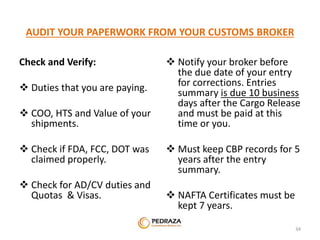 AUDIT YOUR PAPERWORK FROM YOUR CUSTOMS BROKER 
Check and Verify: 
 Duties that you are paying. 
 COO, HTS and Value of your 
shipments. 
 Check if FDA, FCC, DOT was 
claimed properly. 
 Check for AD/CV duties and 
Quotas & Visas. 
 Notify your broker before 
the due date of your entry 
for corrections. Entries 
summary is due 10 business 
days after the Cargo Release 
and must be paid at this 
time or you. 
 Must keep CBP records for 5 
years after the entry 
summary. 
 NAFTA Certificates must be 
kept 7 years. 
. 34 
 