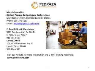 More Information 
Contact Pedraza Customhouse Brokers, Inc.: 
Mary Frances Allen, Licensed Customs Broker, 
Phone: 915-791-5511 
Email: mfallen@pedraza chb.com 
El Paso Office & Warehouse 
9701 Pan American Dr. Ste. D 
El Paso, Texas 79927 
915-791-5500 
Laredo Office 
201 W. Hillside Road Ste. 21 
Laredo, Texas 78041 
956-764-4900 
Visit our website for more information and C-TPAT training materials: 
www.pedrazachb.com 
. 35 
 
