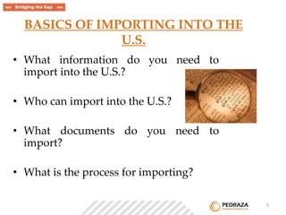 BASICS OF IMPORTING INTO THE 
U.S. 
• What information do you need to 
import into the U.S.? 
• Who can import into the U.S.? 
• What documents do you need to 
import? 
• What is the process for importing? 
. 5 
 