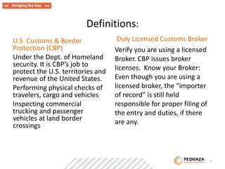 Definitions: 
U.S. Customs & Border 
Protection (CBP) 
Under the Dept. of Homeland 
security. It is CBP’s job to 
protect the U.S. territories and 
revenue of the United States. 
Performing physical checks of 
travelers, cargo and vehicles 
Inspecting commercial 
trucking and passenger 
vehicles at land border 
crossings 
Duly Licensed Customs Broker 
Verify you are using a licensed 
Broker. CBP issues broker 
licenses. Know your Broker: 
Even though you are using a 
licensed broker, the “importer 
of record” is still held 
responsible for proper filing of 
the entry and duties, if there 
are any. 
. 7 
 