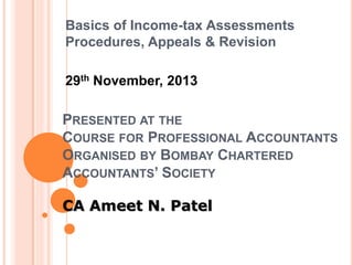 Basics of Income-tax Assessments
Procedures, Appeals & Revision
29th November, 2013

PRESENTED AT THE
COURSE FOR PROFESSIONAL ACCOUNTANTS
ORGANISED BY BOMBAY CHARTERED
ACCOUNTANTS’ SOCIETY
CA Ameet N. Patel

 