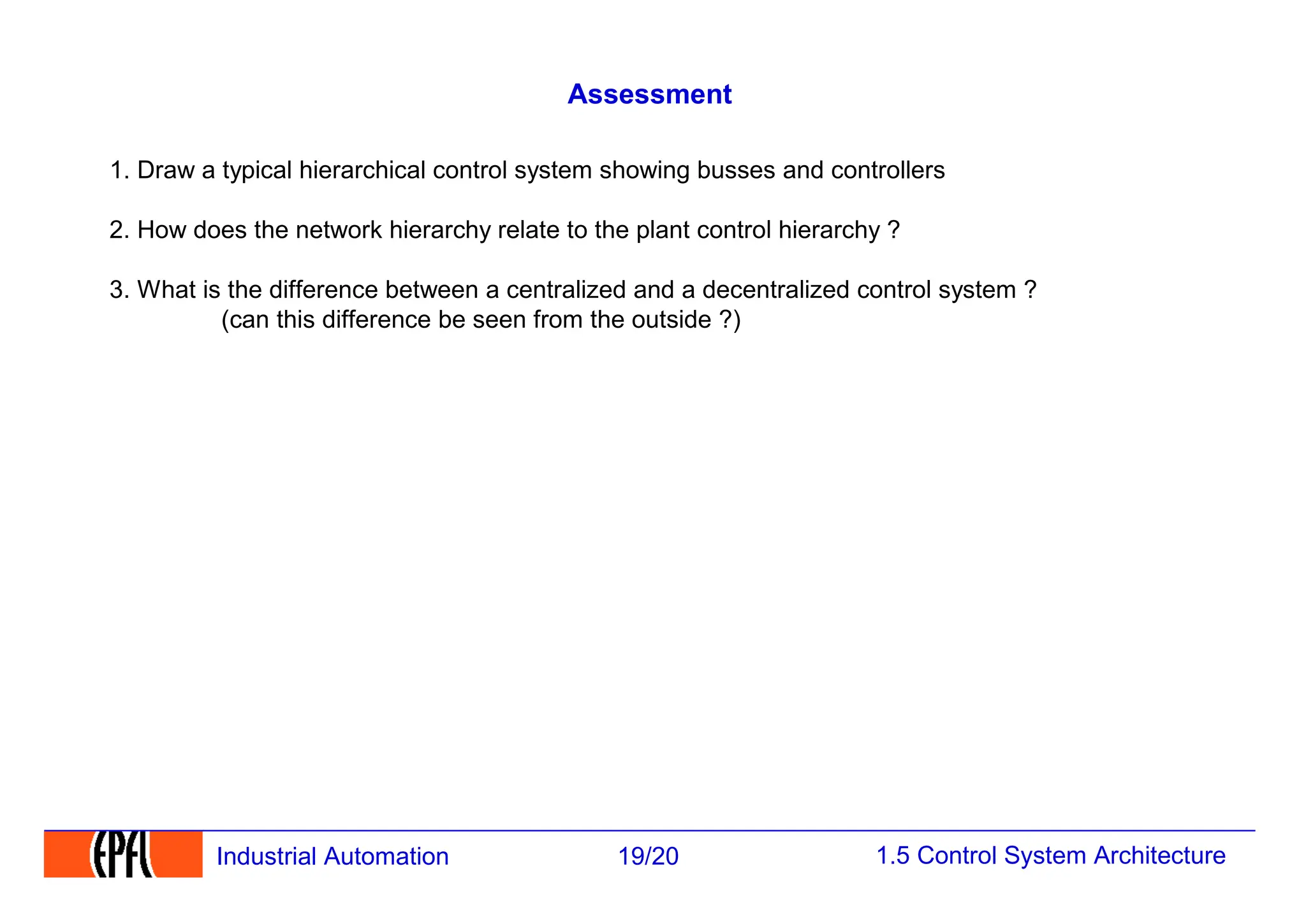 1.5 Control System Architecture
19/20
Industrial Automation
Assessment
1. Draw a typical hierarchical control system showing busses and controllers
2. How does the network hierarchy relate to the plant control hierarchy ?
3. What is the difference between a centralized and a decentralized control system ?
(can this difference be seen from the outside ?)
 
