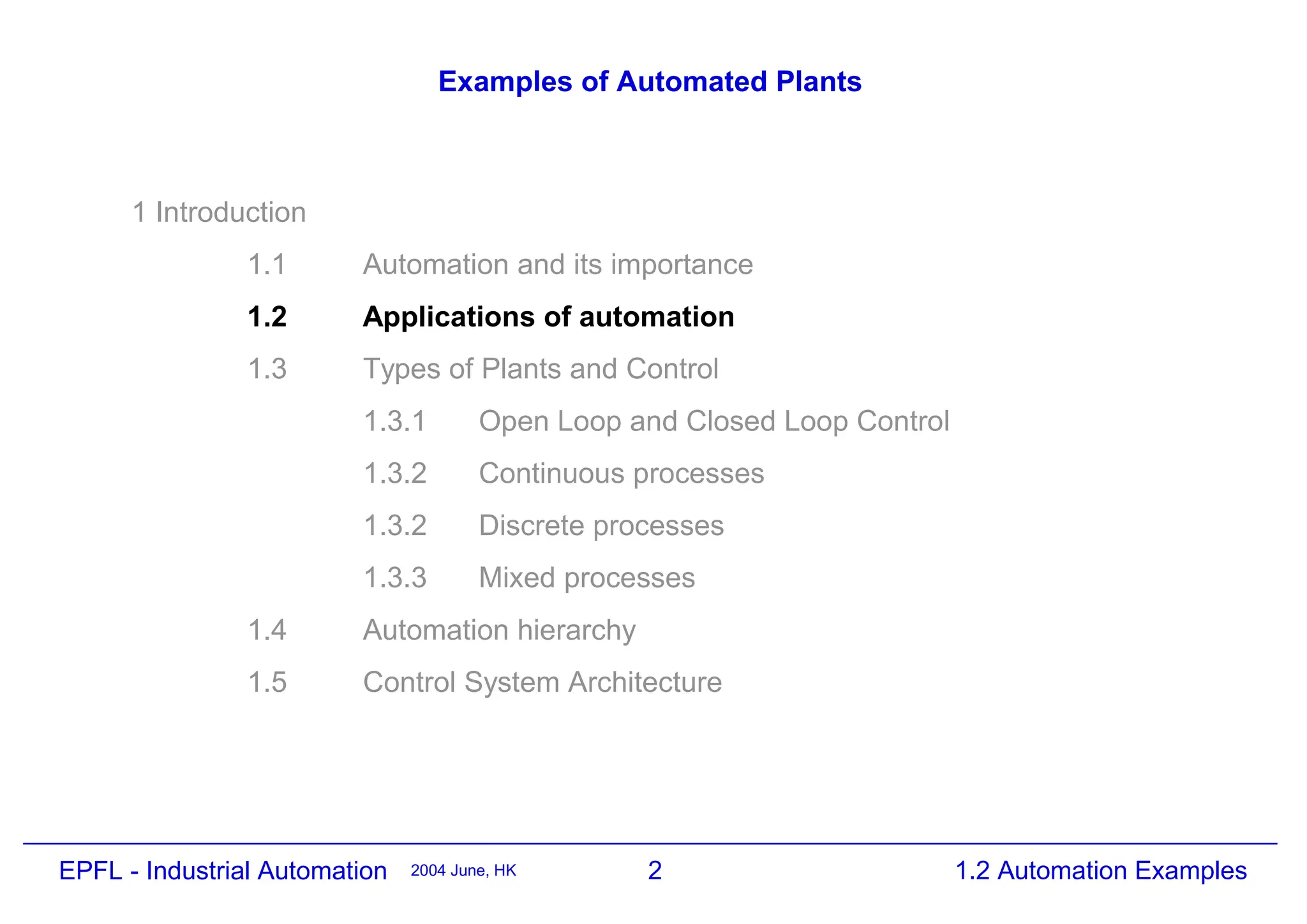 2
2004 June, HK 1.2 Automation Examples
EPFL - Industrial Automation
Examples of Automated Plants
1 Introduction
1.1 Automation and its importance
1.2 Applications of automation
1.3 Types of Plants and Control
1.3.1 Open Loop and Closed Loop Control
1.3.2 Continuous processes
1.3.2 Discrete processes
1.3.3 Mixed processes
1.4 Automation hierarchy
1.5 Control System Architecture
 