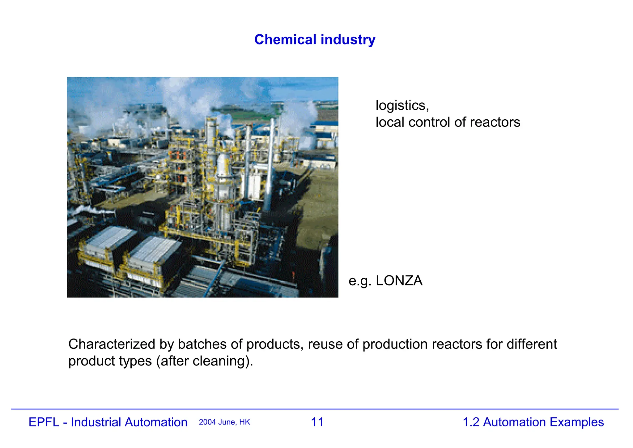 11
2004 June, HK 1.2 Automation Examples
EPFL - Industrial Automation
Chemical industry
e.g. LONZA
logistics,
local control of reactors
Characterized by batches of products, reuse of production reactors for different
product types (after cleaning).
 