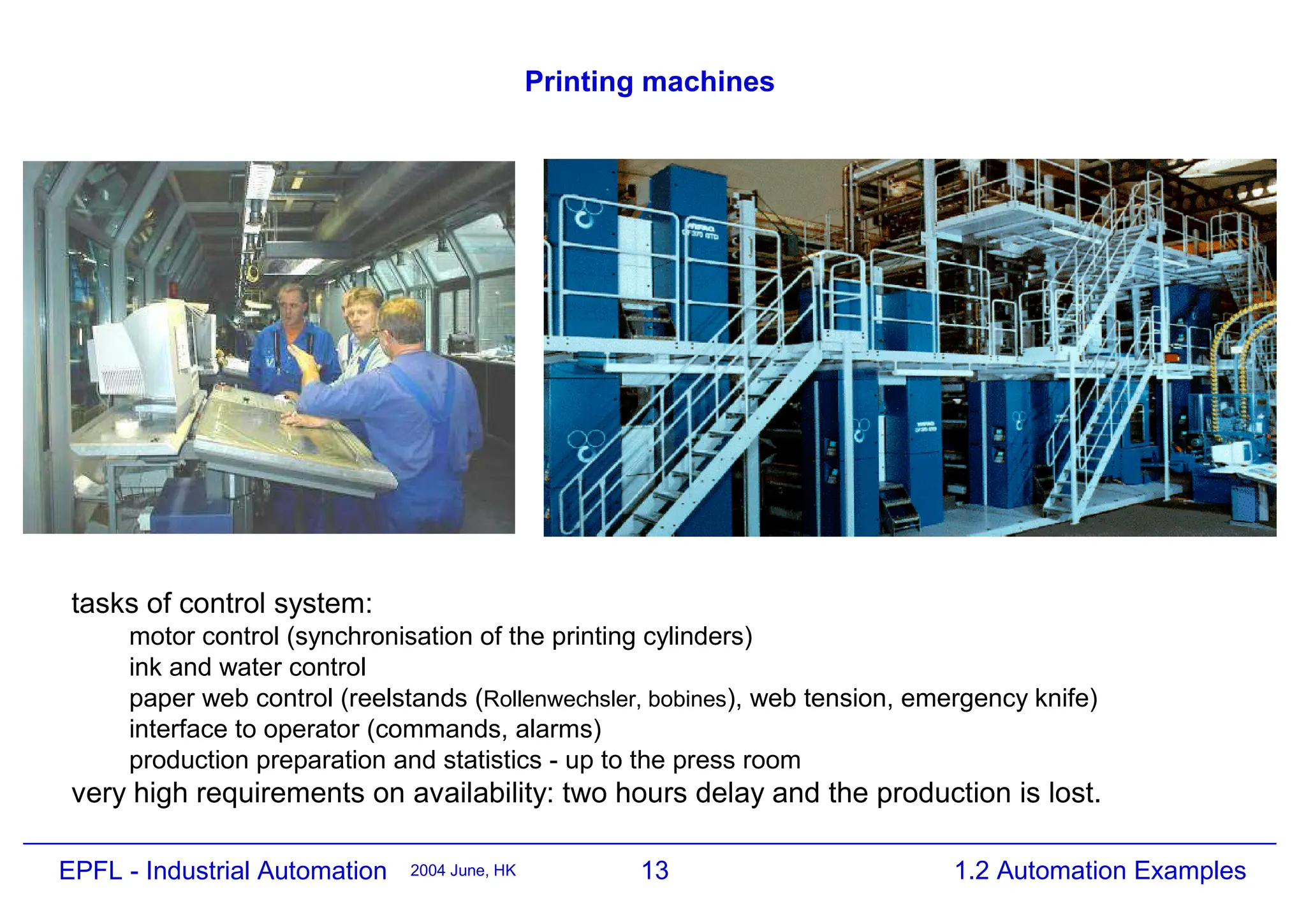 13
2004 June, HK 1.2 Automation Examples
EPFL - Industrial Automation
Printing machines
tasks of control system:
motor control (synchronisation of the printing cylinders)
ink and water control
paper web control (reelstands (Rollenwechsler, bobines), web tension, emergency knife)
interface to operator (commands, alarms)
production preparation and statistics - up to the press room
very high requirements on availability: two hours delay and the production is lost.
 