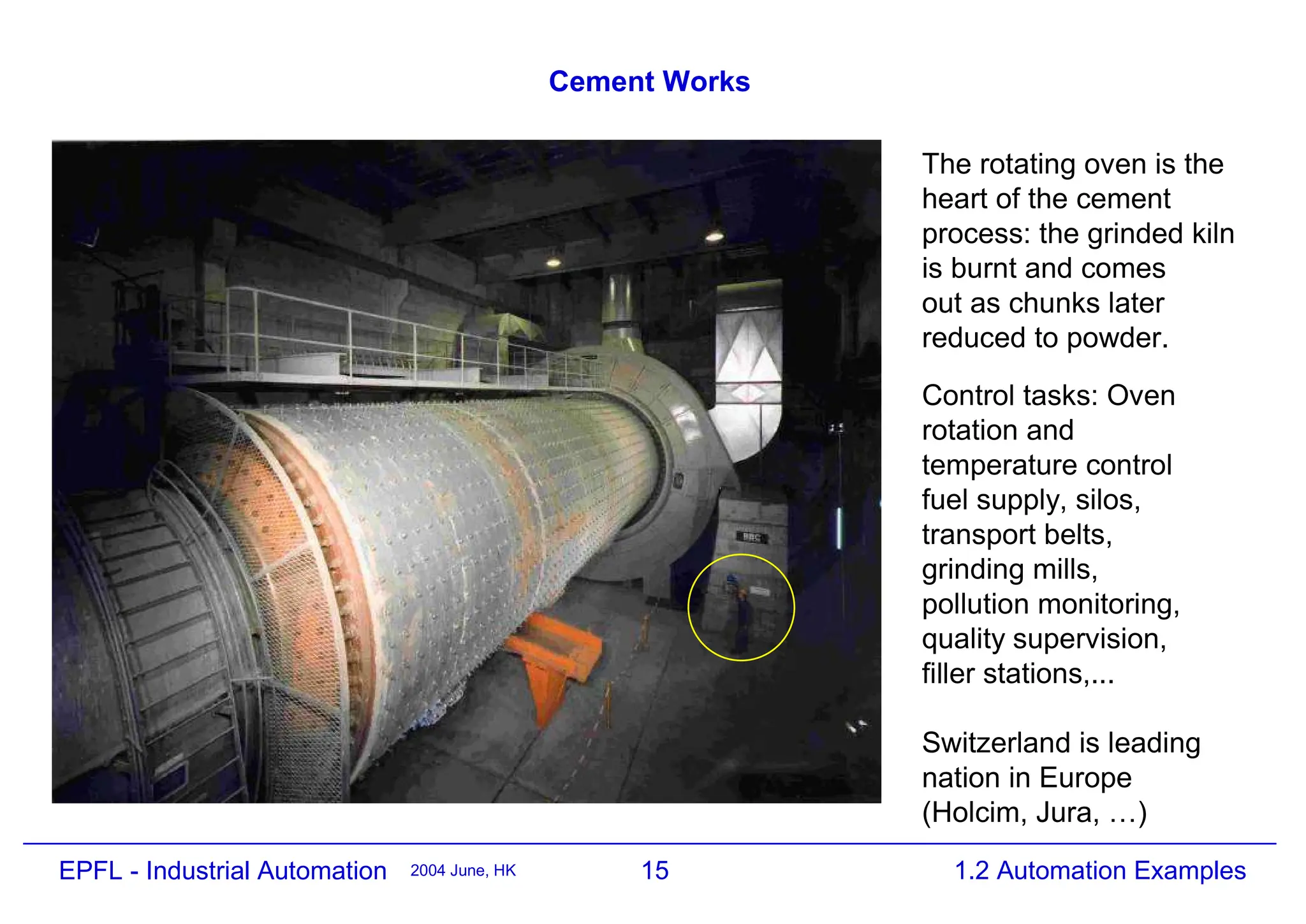 15
2004 June, HK 1.2 Automation Examples
EPFL - Industrial Automation
Cement Works
Control tasks: Oven
rotation and
temperature control
fuel supply, silos,
transport belts,
grinding mills,
pollution monitoring,
quality supervision,
filler stations,...
Switzerland is leading
nation in Europe
(Holcim, Jura, …)
The rotating oven is the
heart of the cement
process: the grinded kiln
is burnt and comes
out as chunks later
reduced to powder.
 