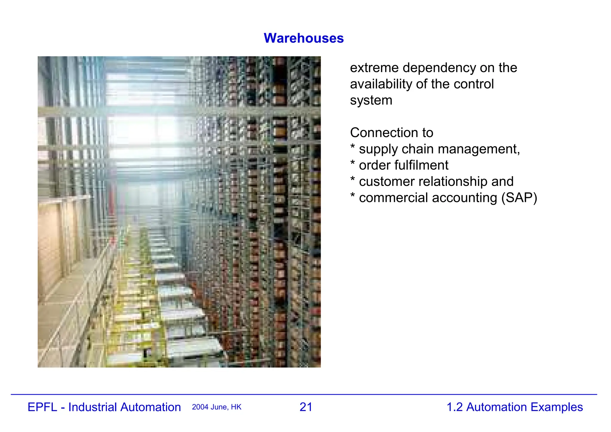 21
2004 June, HK 1.2 Automation Examples
EPFL - Industrial Automation
Warehouses
extreme dependency on the
availability of the control
system
Connection to
* supply chain management,
* order fulfilment
* customer relationship and
* commercial accounting (SAP)
 