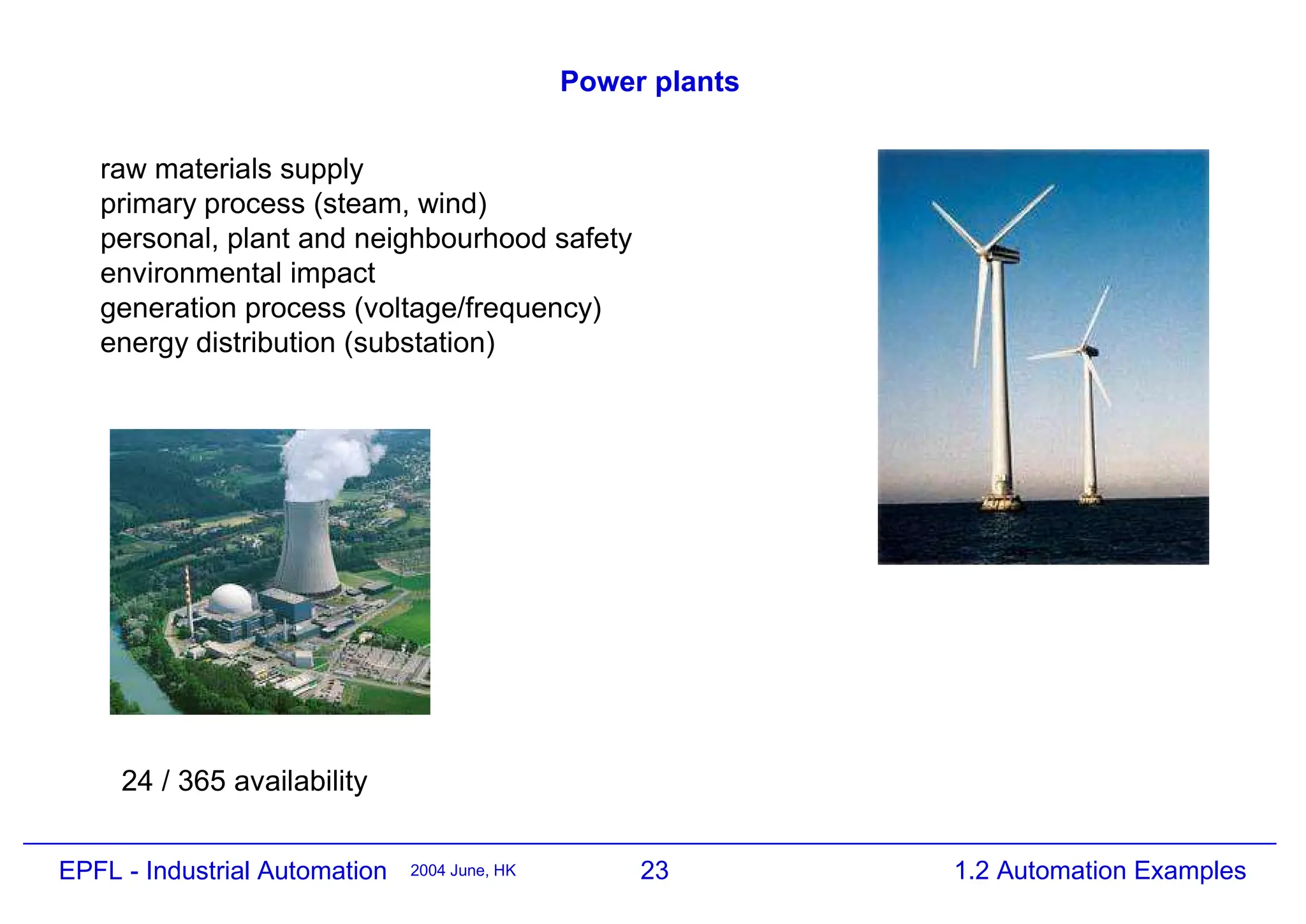 23
2004 June, HK 1.2 Automation Examples
EPFL - Industrial Automation
Power plants
raw materials supply
primary process (steam, wind)
personal, plant and neighbourhood safety
environmental impact
generation process (voltage/frequency)
energy distribution (substation)
24 / 365 availability
 