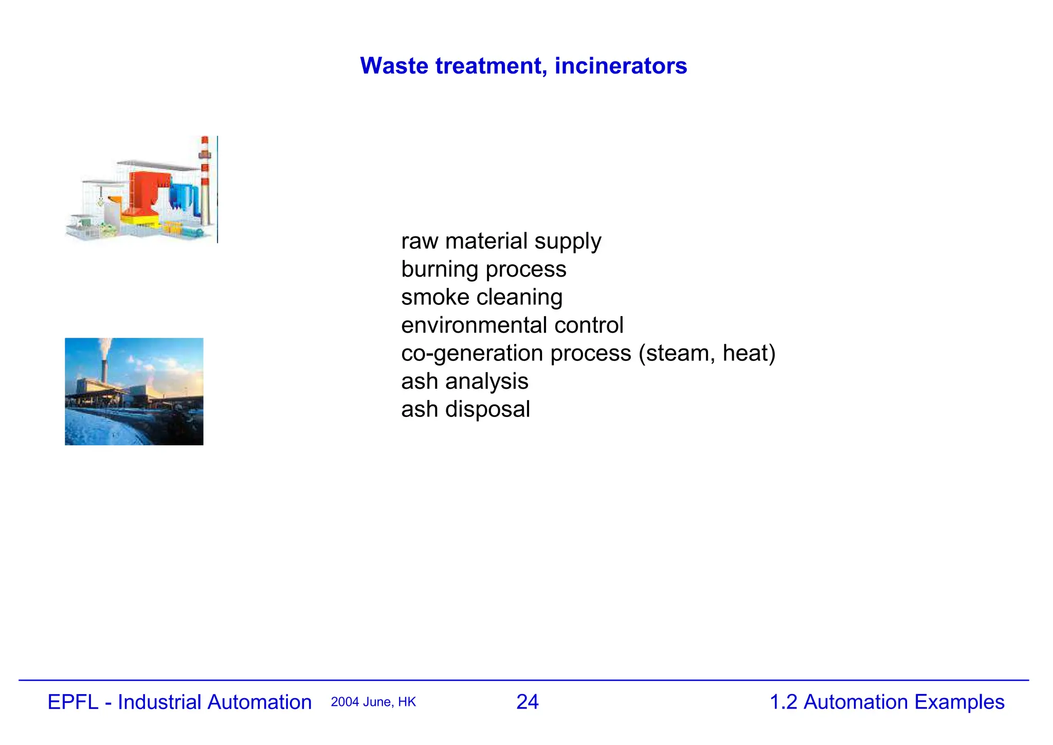 24
2004 June, HK 1.2 Automation Examples
EPFL - Industrial Automation
Waste treatment, incinerators
raw material supply
burning process
smoke cleaning
environmental control
co-generation process (steam, heat)
ash analysis
ash disposal
 