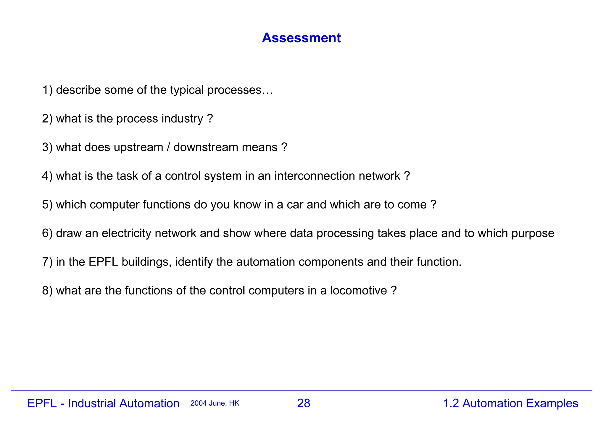 28
2004 June, HK 1.2 Automation Examples
EPFL - Industrial Automation
Assessment
1) describe some of the typical processes…
2) what is the process industry ?
3) what does upstream / downstream means ?
4) what is the task of a control system in an interconnection network ?
5) which computer functions do you know in a car and which are to come ?
6) draw an electricity network and show where data processing takes place and to which purpose
7) in the EPFL buildings, identify the automation components and their function.
8) what are the functions of the control computers in a locomotive ?
 