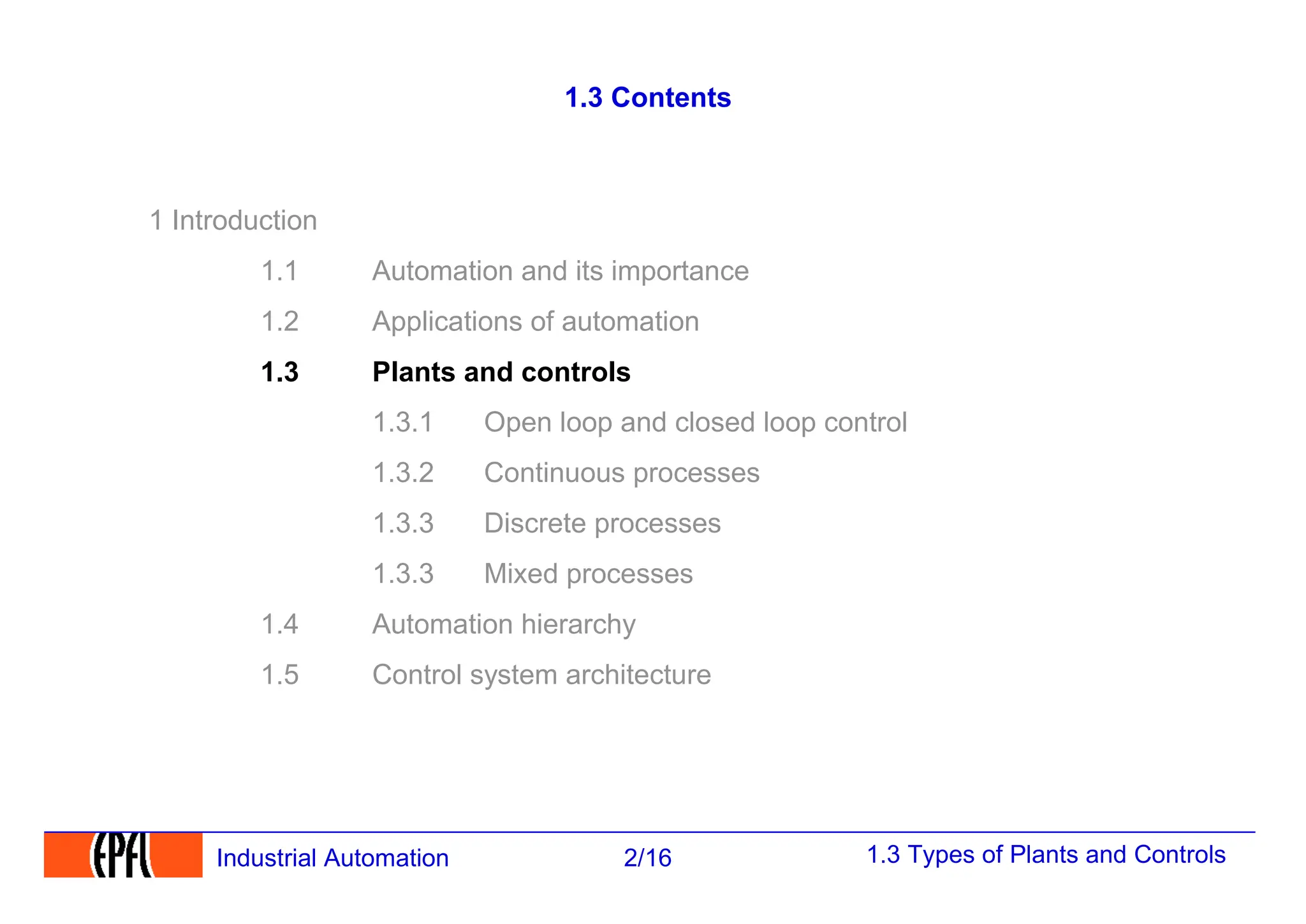 1.3 Types of Plants and Controls
2/16
Industrial Automation
1.3 Contents
1 Introduction
1.1 Automation and its importance
1.2 Applications of automation
1.3 Plants and controls
1.3.1 Open loop and closed loop control
1.3.2 Continuous processes
1.3.3 Discrete processes
1.3.3 Mixed processes
1.4 Automation hierarchy
1.5 Control system architecture
 